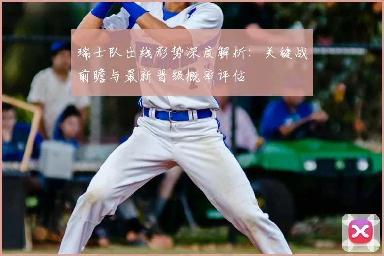 瑞士队出线形势深度解析:关键战前瞻与最新晋级概率评估