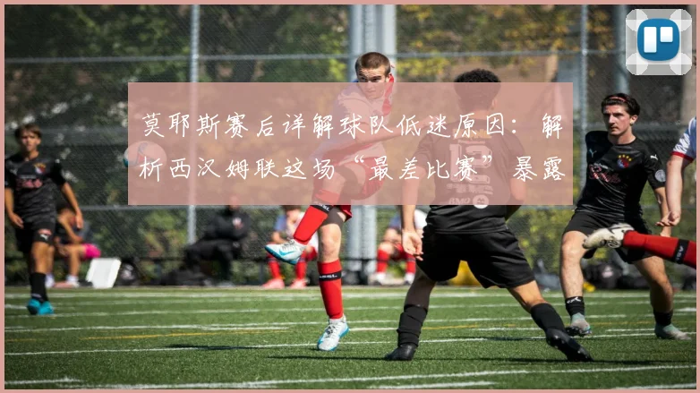 莫耶斯赛后详解球队低迷原因:解析西汉姆联这场“最差比赛”暴露的问题