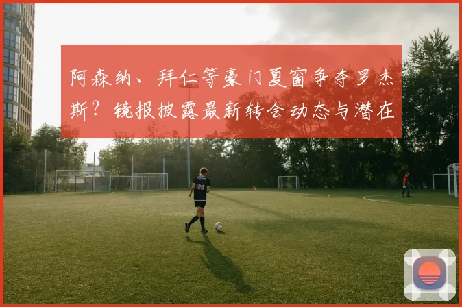 阿森纳、拜仁等豪门夏窗争夺罗杰斯?镜报披露最新转会动态与潜在下家分析