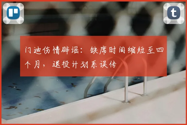 门迪伤情辟谣：缺席时间缩短至四个月，退役计划系误传
