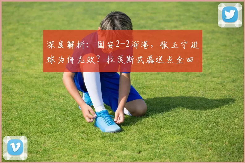 深度解析:国安2-2海港,张玉宁进球为何无效?拉莫斯武磊送点全回顾