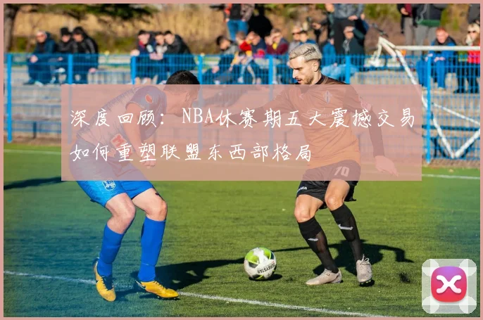 深度回顾：NBA休赛期五大震撼交易如何重塑联盟东西部格局