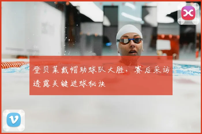 登贝莱戴帽助球队大胜，赛后采访透露关键进球秘诀
