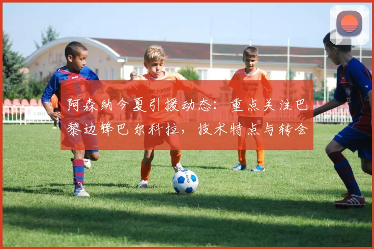 阿森纳今夏引援动态：重点关注巴黎边锋巴尔科拉，技术特点与转会前景分析