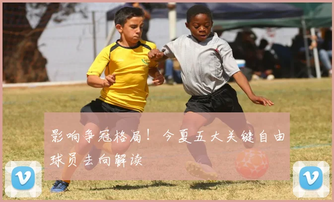 影响争冠格局!今夏五大关键自由球员去向解读
