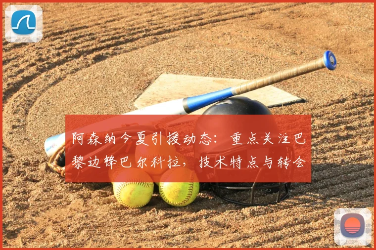 阿森纳今夏引援动态:重点关注巴黎边锋巴尔科拉,技术特点与转会前景分析